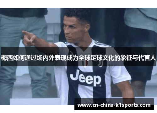 梅西如何通过场内外表现成为全球足球文化的象征与代言人