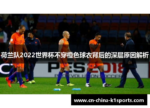 荷兰队2022世界杯不穿橙色球衣背后的深层原因解析