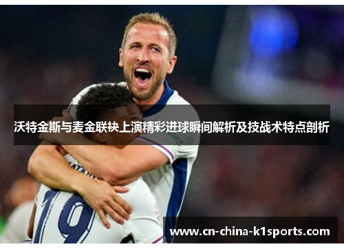 沃特金斯与麦金联袂上演精彩进球瞬间解析及技战术特点剖析