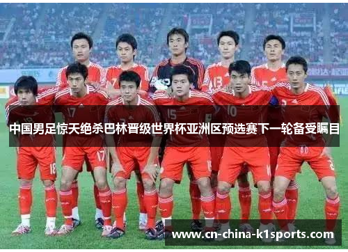 中国男足惊天绝杀巴林晋级世界杯亚洲区预选赛下一轮备受瞩目