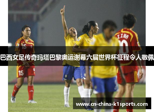 巴西女足传奇玛塔巴黎奥运谢幕六届世界杯征程令人敬佩