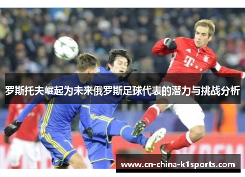 罗斯托夫崛起为未来俄罗斯足球代表的潜力与挑战分析